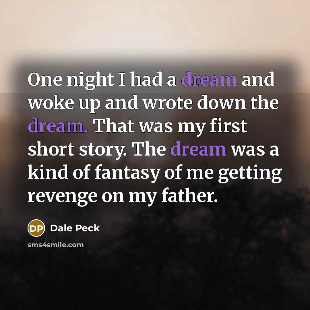 “One night I had a dream and woke up and wrote down the dream. That was my first short story. The dream was a kind of fantasy of me getting revenge on my father.” quote by Dale Peck
