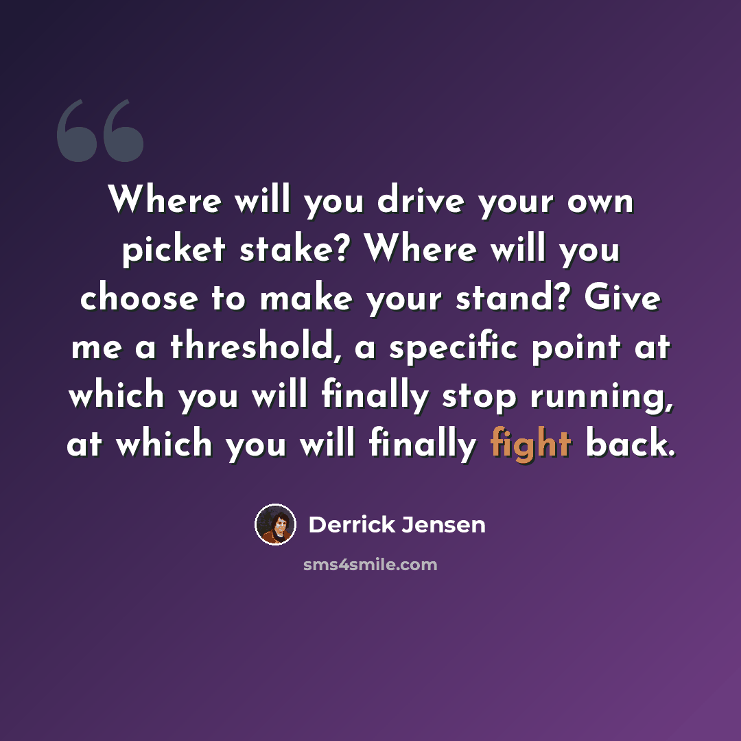 “Where will you drive your own picket stake? Where will you choose to make your stand? Give me a threshold, a specific point at which you will finally stop running, at which you will finally fight back.” quote by Derrick Jensen