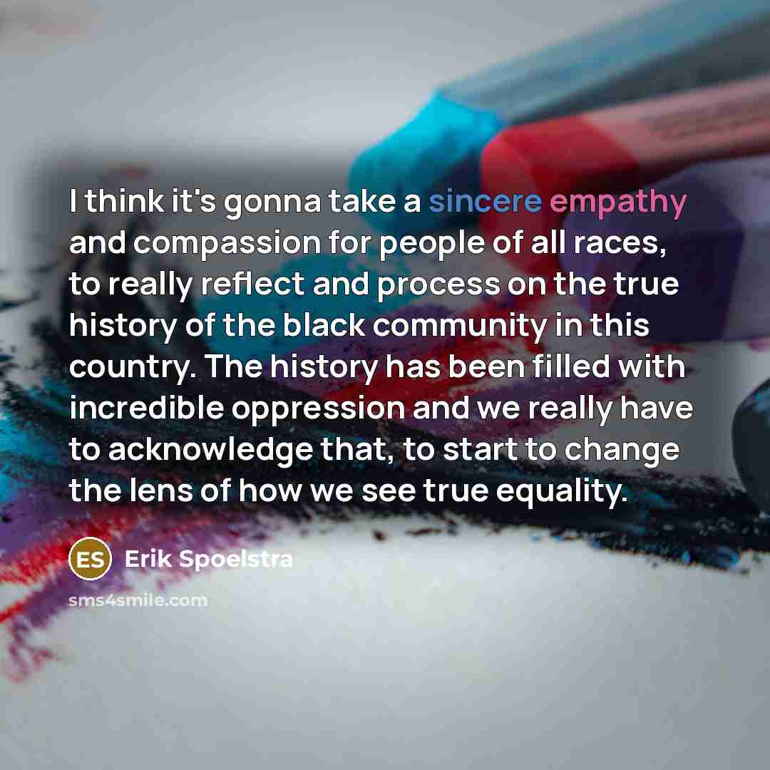 “I think it's gonna take a sincere empathy and compassion for people of all races, to really reflect and process on the true history of the black community in this country. The history has been filled with incredible oppression and we really have to acknowledge that, to start to change the lens of…” quote by Erik Spoelstra