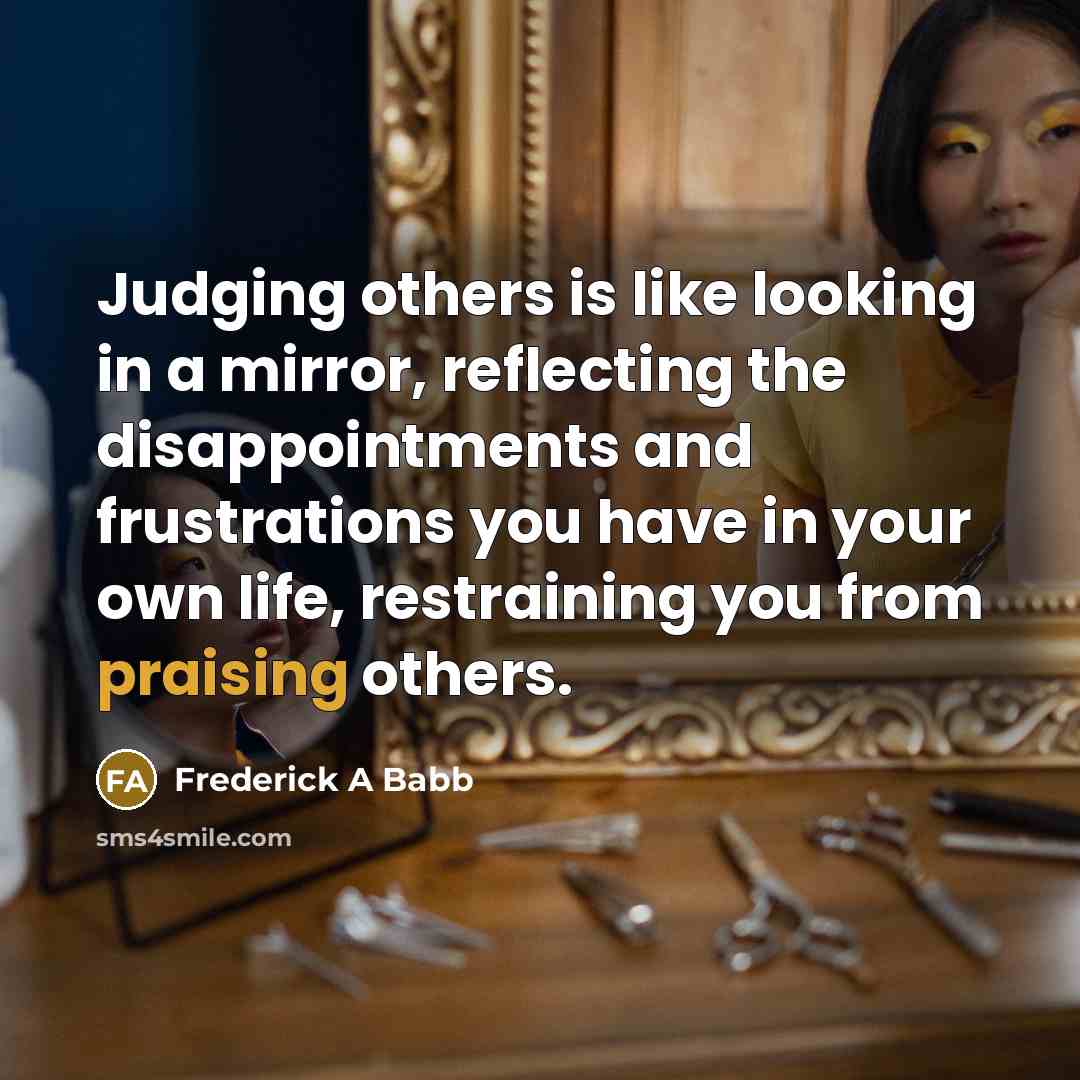 “Judging others is like looking in a mirror, reflecting the disappointments and frustrations you have in your own life, restraining you from praising others.” quote by Frederick A Babb