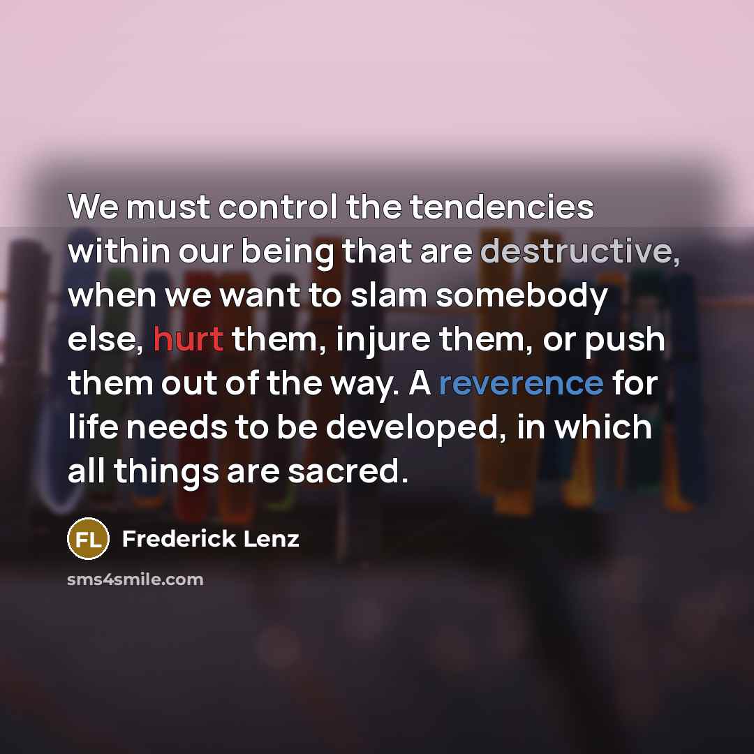 “We must control the tendencies within our being that are destructive, when we want to slam somebody else, hurt them, injure them, or push them out of the way. A reverence for life needs to be developed, in which all things are sacred.” quote by Frederick Lenz