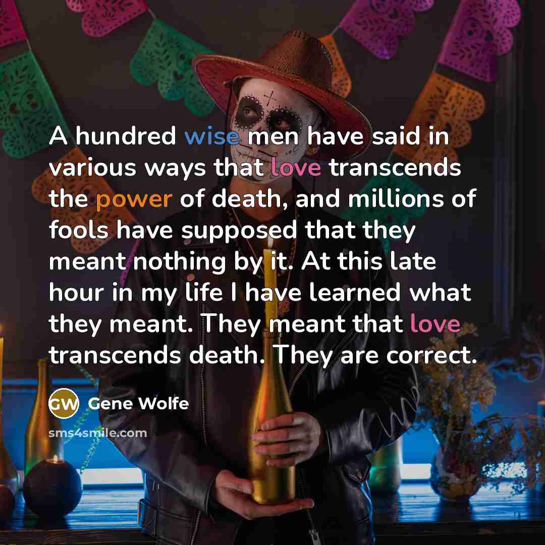 “A hundred wise men have said in various ways that love transcends the power of death, and millions of fools have supposed that they meant nothing by it. At this late hour in my life I have learned what they meant. They meant that love transcends death. They are correct.” quote by Gene Wolfe