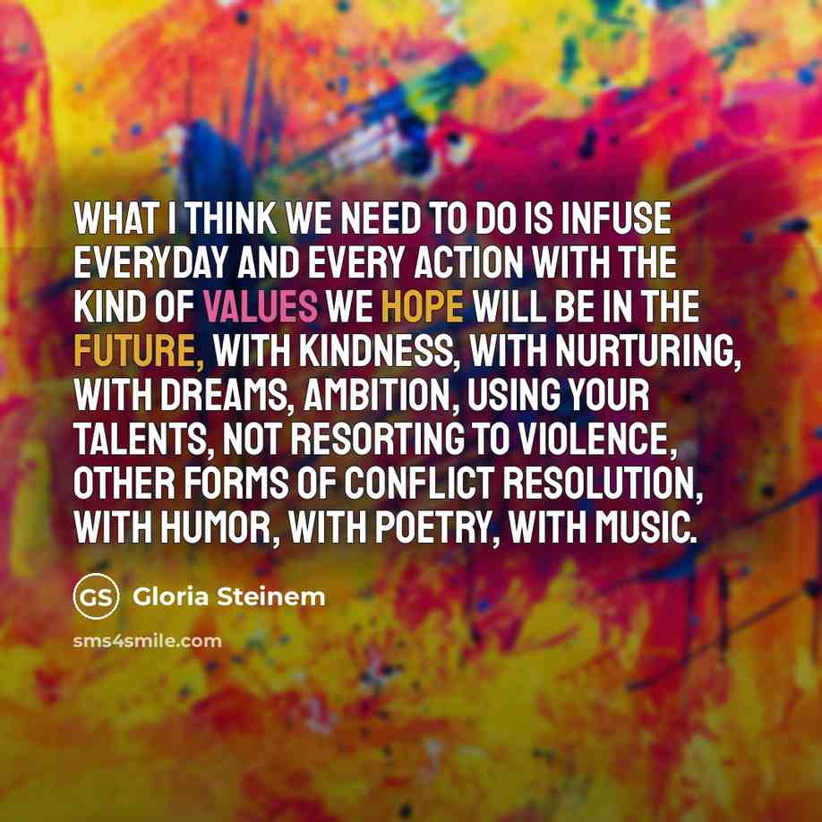 “What I think we need to do is infuse everyday and every action with the kind of values we hope will be in the future, with kindness, with nurturing, with dreams, ambition, using your talents, not resorting to violence, other forms of conflict resolution, with humor, with poetry, with music.” quote by Gloria Steinem