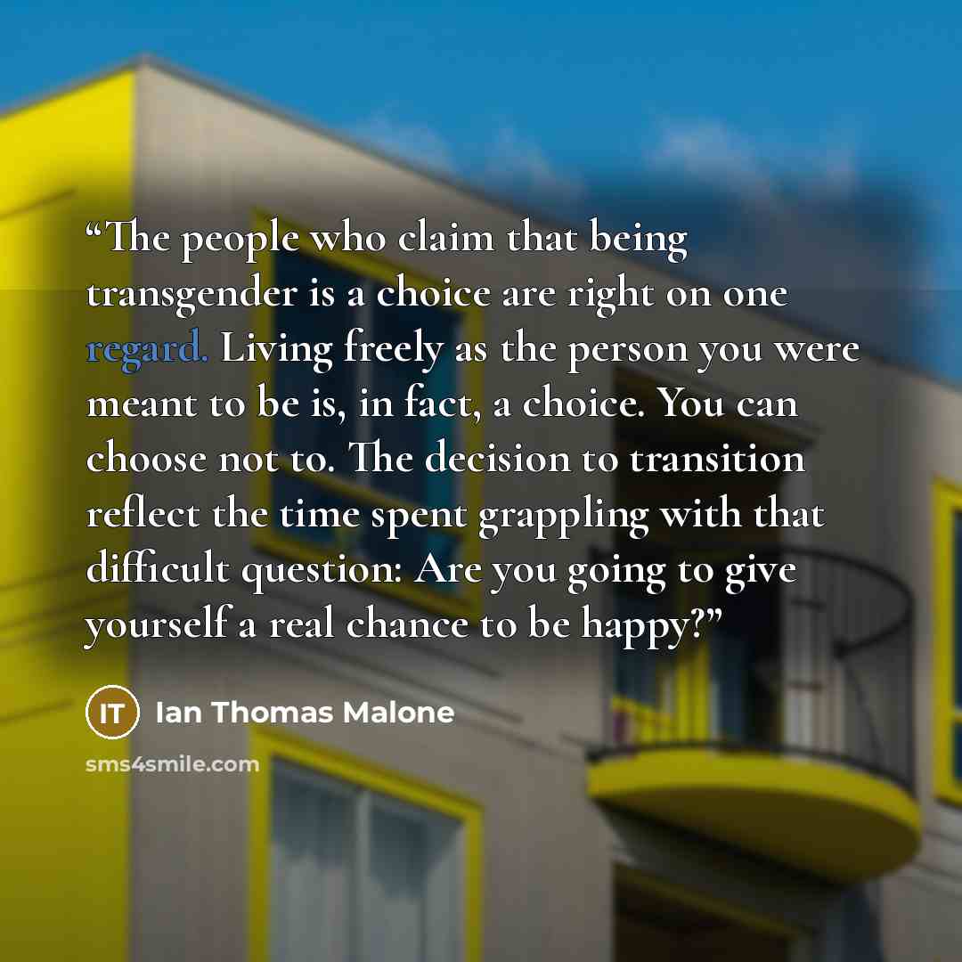 “The people who claim that being transgender is a choice are right on one regard. Living freely as the person you were meant to be is, in fact, a choice. You can choose not to. The decision to transition reflect the time spent grappling with that difficult question: Are you going to give yourself a…” quote by Ian Thomas Malone