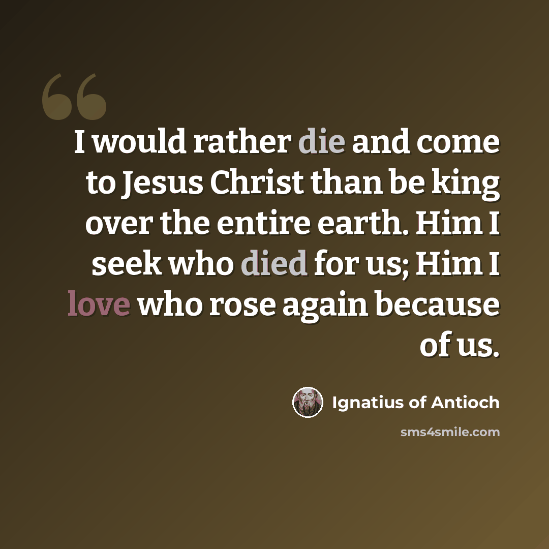 “I would rather die and come to Jesus Christ than be king over the entire earth. Him I seek who died for us; Him I love who rose again because of us.” quote by Ignatius of Antioch