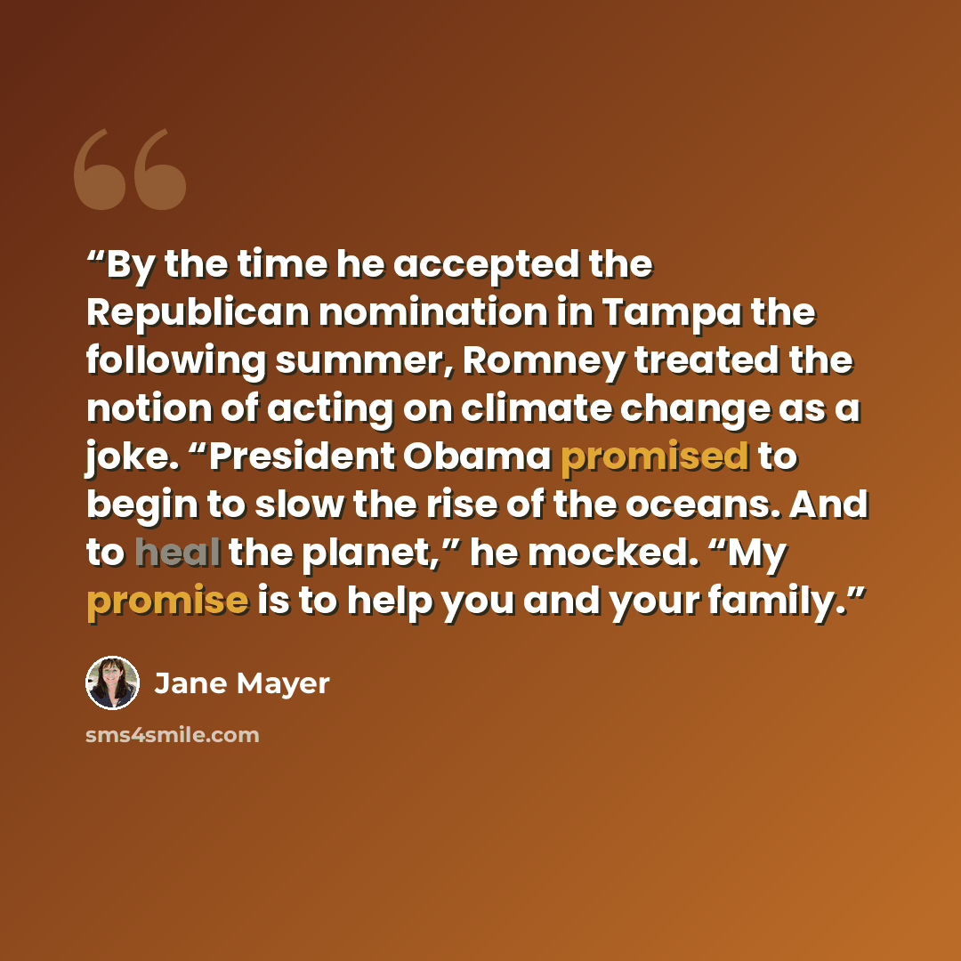 “By the time he accepted the Republican nomination in Tampa the following summer, Romney treated the notion of acting on climate change as a joke. “President Obama promised to begin to slow the rise of the oceans. And to heal the planet,” he mocked. “My promise is to help you and your family.” quote by Jane Mayer