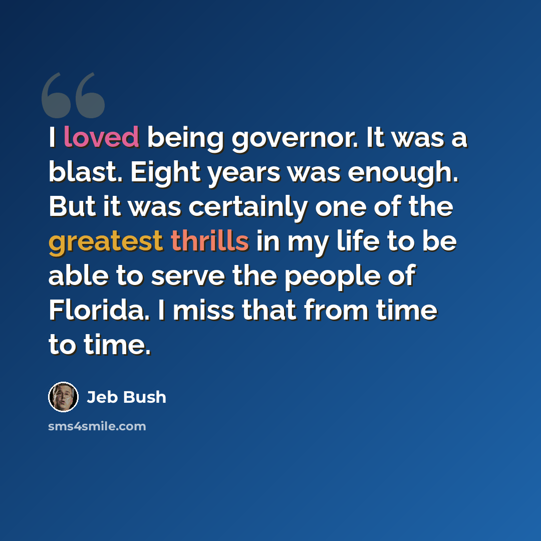 “I loved being governor. It was a blast. Eight years was enough. But it was certainly one of the greatest thrills in my life to be able to serve the people of Florida. I miss that from time to time.” quote by Jeb Bush