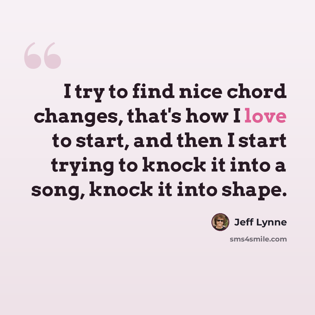 “I try to find nice chord changes, that's how I love to start, and then I start trying to knock it into a song, knock it into shape.” quote by Jeff Lynne
