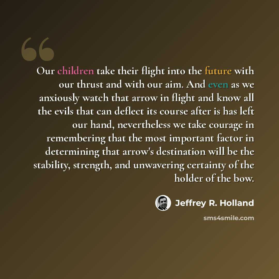 “Our children take their flight into the future with our thrust and with our aim. And even as we anxiously watch that arrow in flight and know all the evils that can deflect its course after is has left our hand, nevertheless we take courage in remembering that the most important factor in…” quote by Jeffrey R. Holland