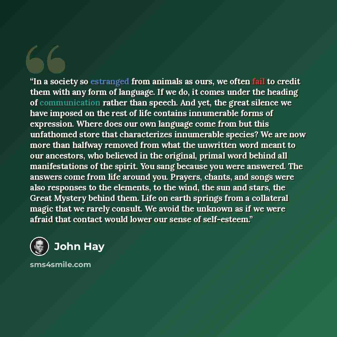 “In a society so estranged from animals as ours, we often fail to credit them with any form of language. If we do, it comes under the heading of communication rather than speech. And yet, the great silence we have imposed on the rest of life contains innumerable forms of expression. Where does our…” quote by John Hay