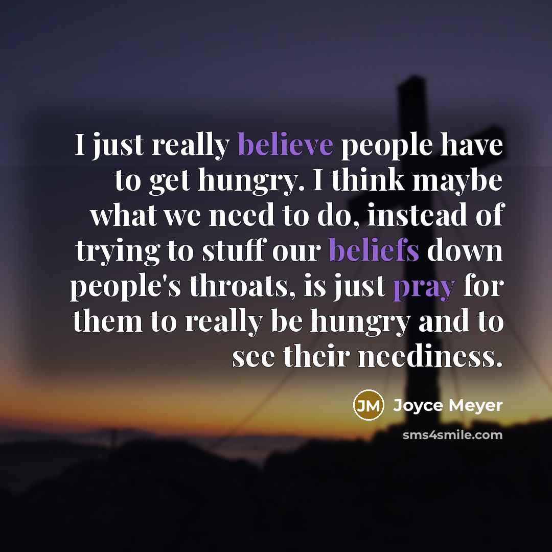 “I just really believe people have to get hungry. I think maybe what we need to do, instead of trying to stuff our beliefs down people's throats, is just pray for them to really be hungry and to see their neediness.” quote by Joyce Meyer