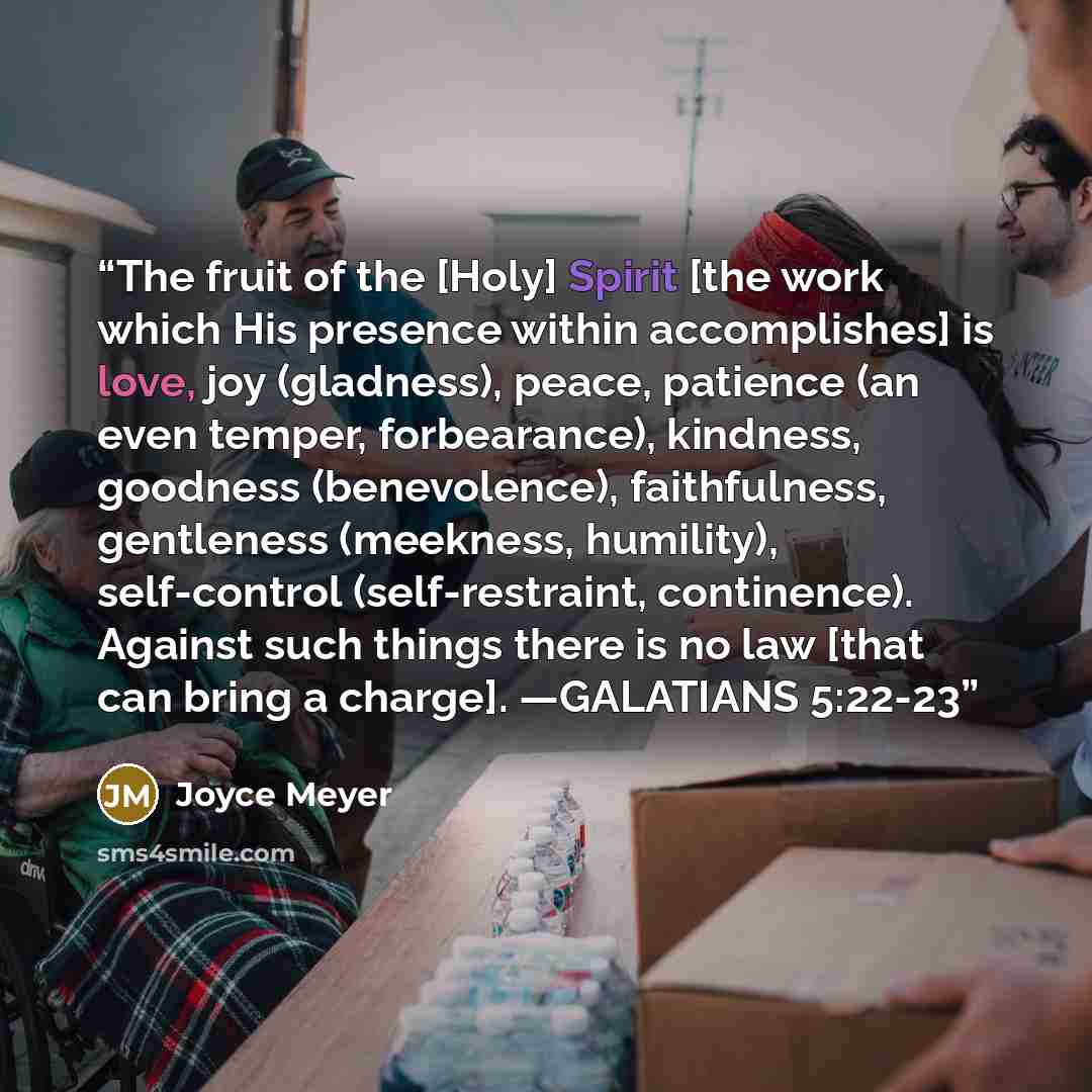 “The fruit of the [Holy] Spirit [the work which His presence within accomplishes] is love, joy (gladness), peace, patience (an even temper, forbearance), kindness, goodness (benevolence), faithfulness, gentleness (meekness, humility), self-control (self-restraint, continence). Against such things…” quote by Joyce Meyer