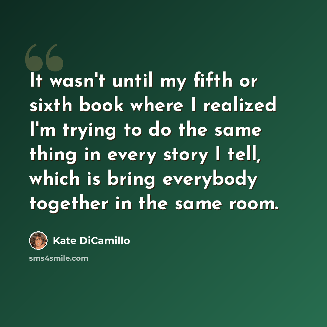 “It wasn't until my fifth or sixth book where I realized I'm trying to do the same thing in every story I tell, which is bring everybody together in the same room.” quote by Kate DiCamillo