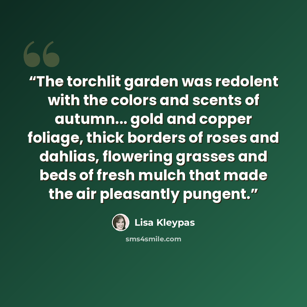 “The torchlit garden was redolent with the colors and scents of autumn... gold and copper foliage, thick borders of roses and dahlias, flowering grasses and beds of fresh mulch that made the air pleasantly pungent.” quote by Lisa Kleypas