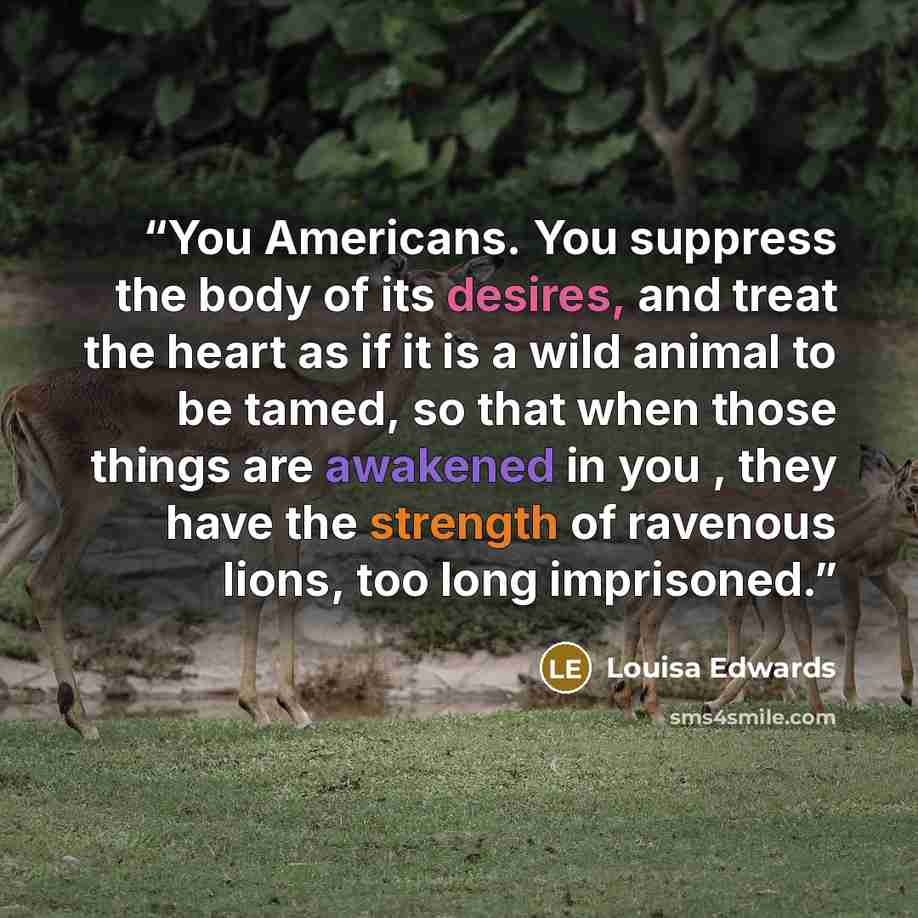 “You Americans. You suppress the body of its desires, and treat the heart as if it is a wild animal to be tamed, so that when those things are awakened in you , they have the strength of ravenous lions, too long imprisoned.” quote by Louisa Edwards