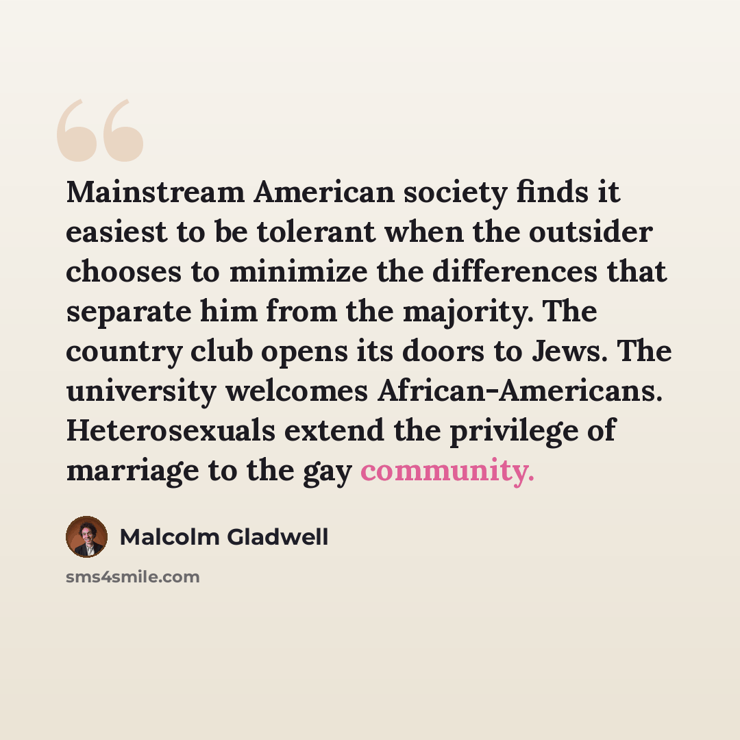 “Mainstream American society finds it easiest to be tolerant when the outsider chooses to minimize the differences that separate him from the majority. The country club opens its doors to Jews. The university welcomes African-Americans. Heterosexuals extend the privilege of marriage to the gay…” quote by Malcolm Gladwell