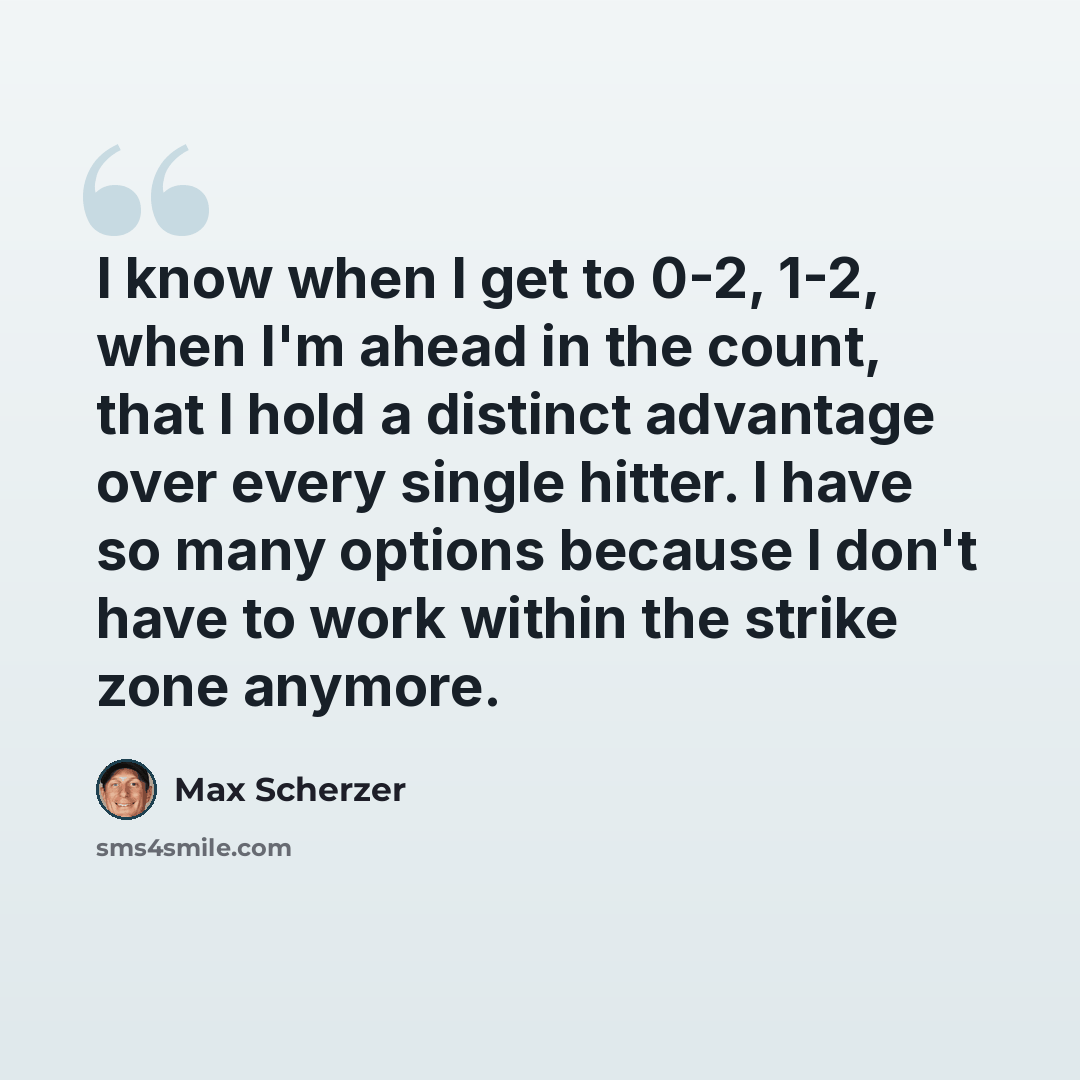 “I know when I get to 0-2, 1-2, when I'm ahead in the count, that I hold a distinct advantage over every single hitter. I have so many options because I don't have to work within the strike zone anymore.” quote by Max Scherzer