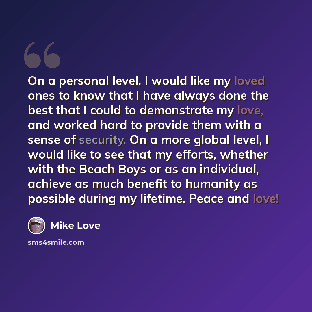“On a personal level, I would like my loved ones to know that I have always done the best that I could to demonstrate my love, and worked hard to provide them with a sense of security. On a more global level, I would like to see that my efforts, whether with the Beach Boys or as an individual…” quote by Mike Love