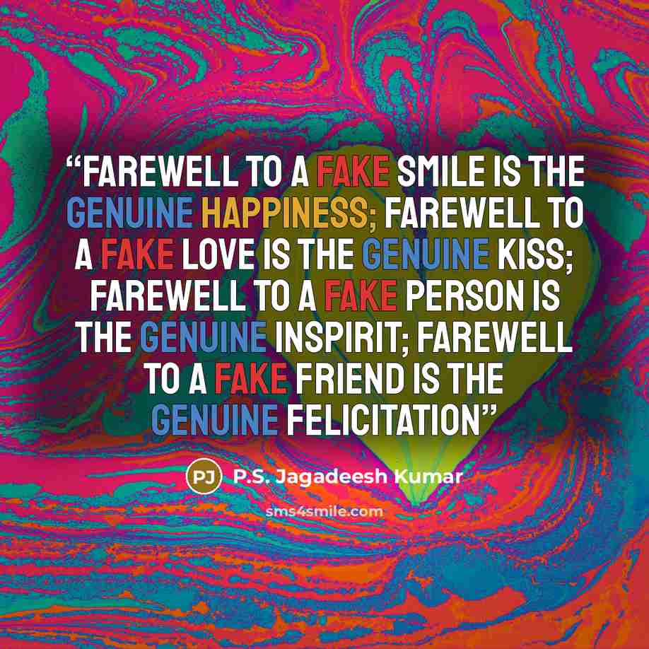 “FAREWELL TO A FAKE SMILE IS THE GENUINE HAPPINESS; FAREWELL TO A FAKE LOVE IS THE GENUINE KISS; FAREWELL TO A FAKE PERSON IS THE GENUINE INSPIRIT; FAREWELL TO A FAKE FRIEND IS THE GENUINE FELICITATION” quote by P.S. Jagadeesh Kumar