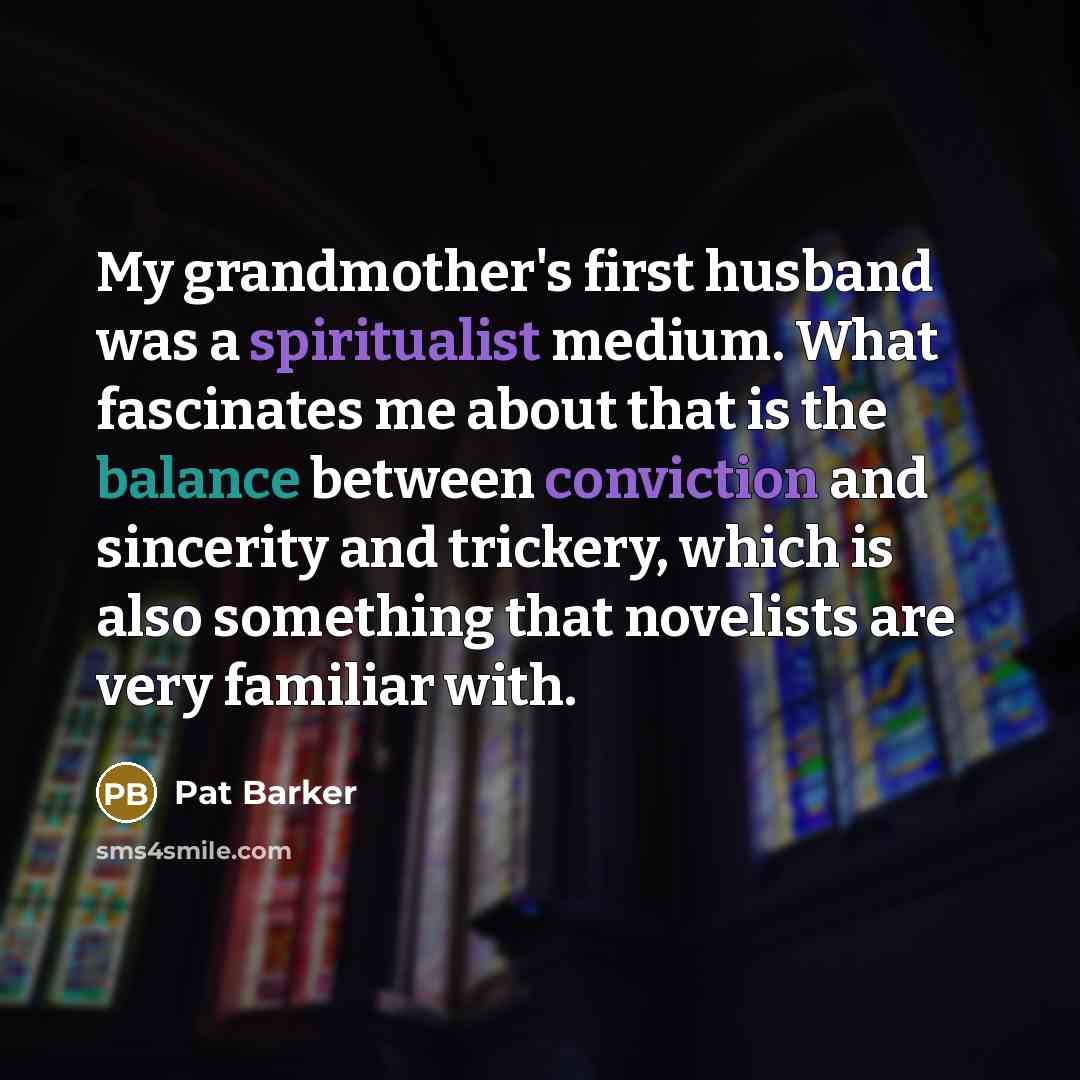“My grandmother's first husband was a spiritualist medium. What fascinates me about that is the balance between conviction and sincerity and trickery, which is also something that novelists are very familiar with.” quote by Pat Barker