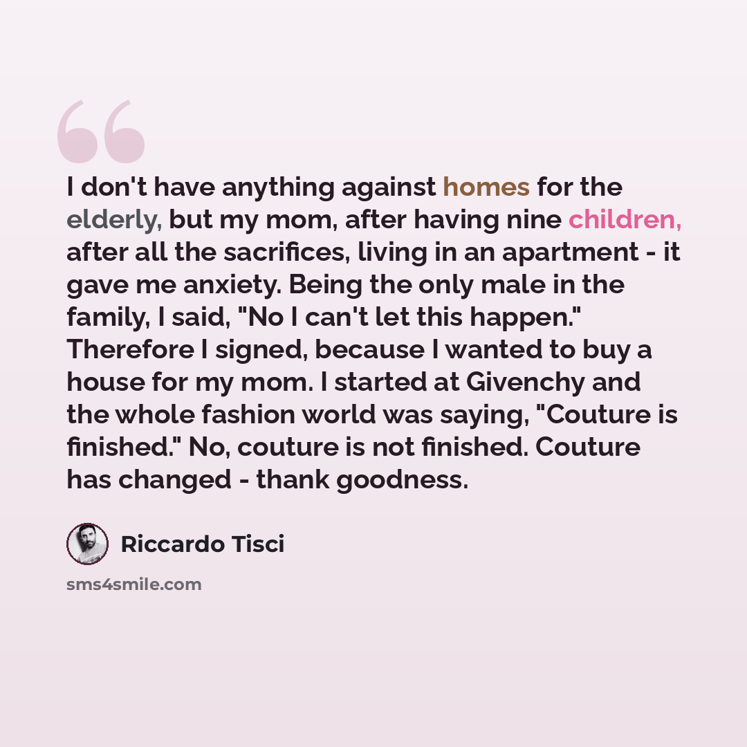 “I don't have anything against homes for the elderly, but my mom, after having nine children, after all the sacrifices, living in an apartment - it gave me anxiety. Being the only male in the family, I said, "No I can't let this happen." Therefore I signed, because I wanted to buy a house for my…” quote by Riccardo Tisci