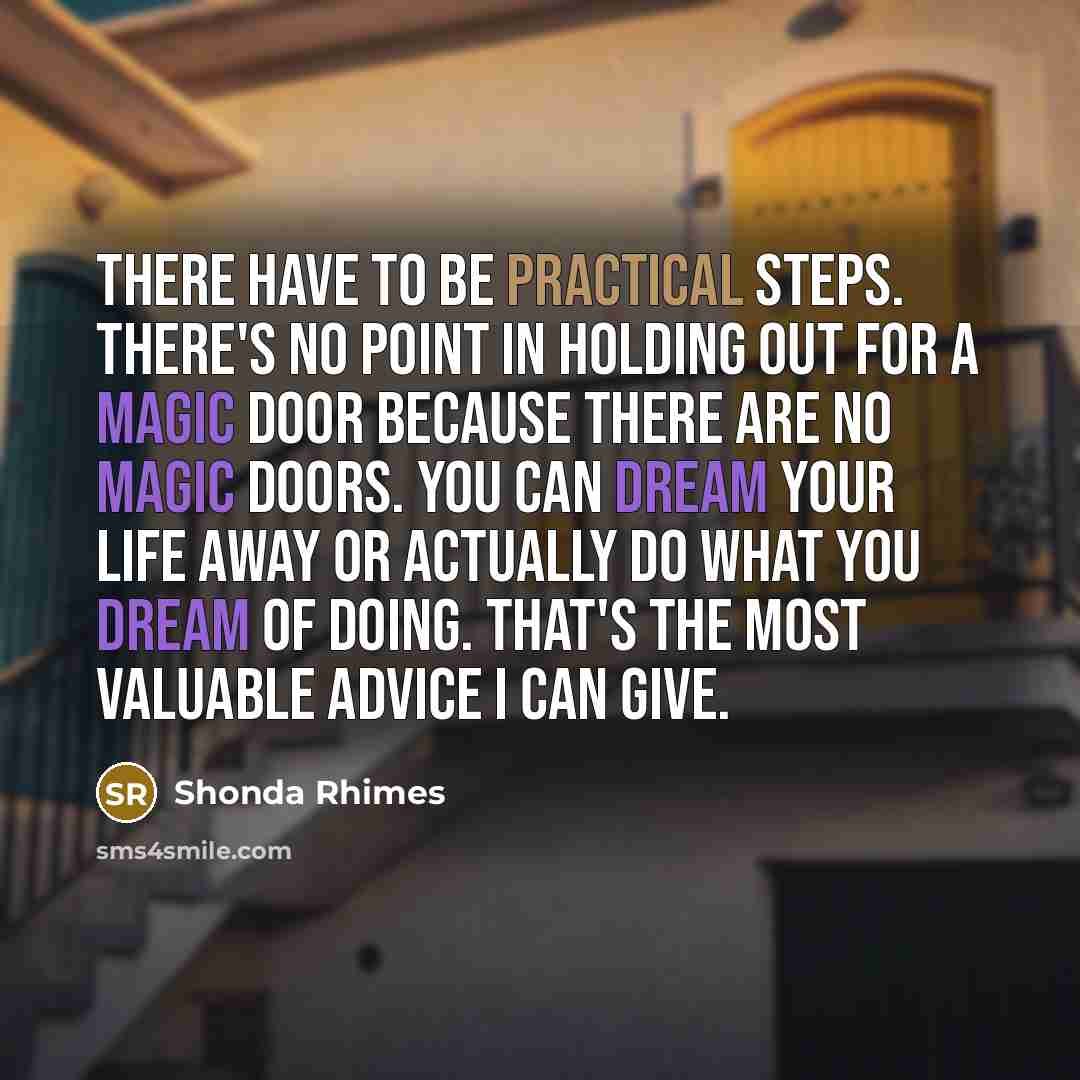 “There have to be practical steps. There's no point in holding out for a magic door because there are no magic doors. You can dream your life away or actually do what you dream of doing. That's the most valuable advice I can give.” quote by Shonda Rhimes