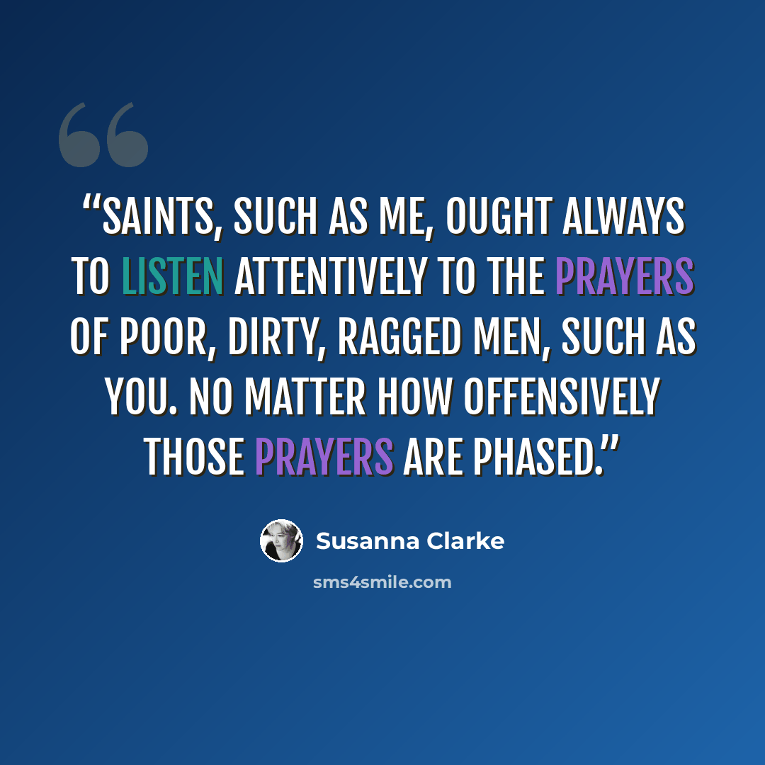 “Saints, such as me, ought always to listen attentively to the prayers of poor, dirty, ragged men, such as you. No matter how offensively those prayers are phased.” quote by Susanna Clarke