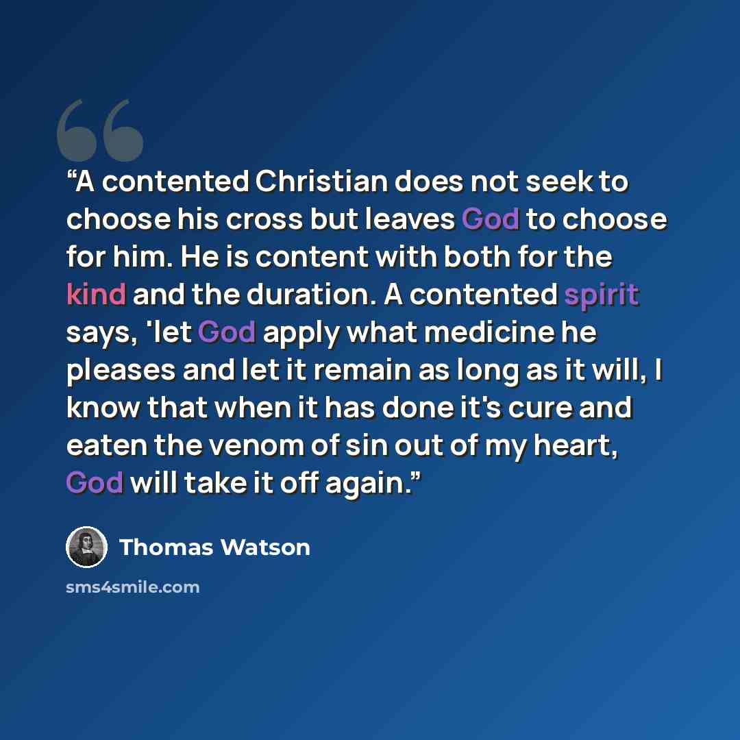 “A contented Christian does not seek to choose his cross but leaves God to choose for him. He is content with both for the kind and the duration. A contented spirit says, 'let God apply what medicine he pleases and let it remain as long as it will, I know that when it has done it's cure and eaten…” quote by Thomas Watson