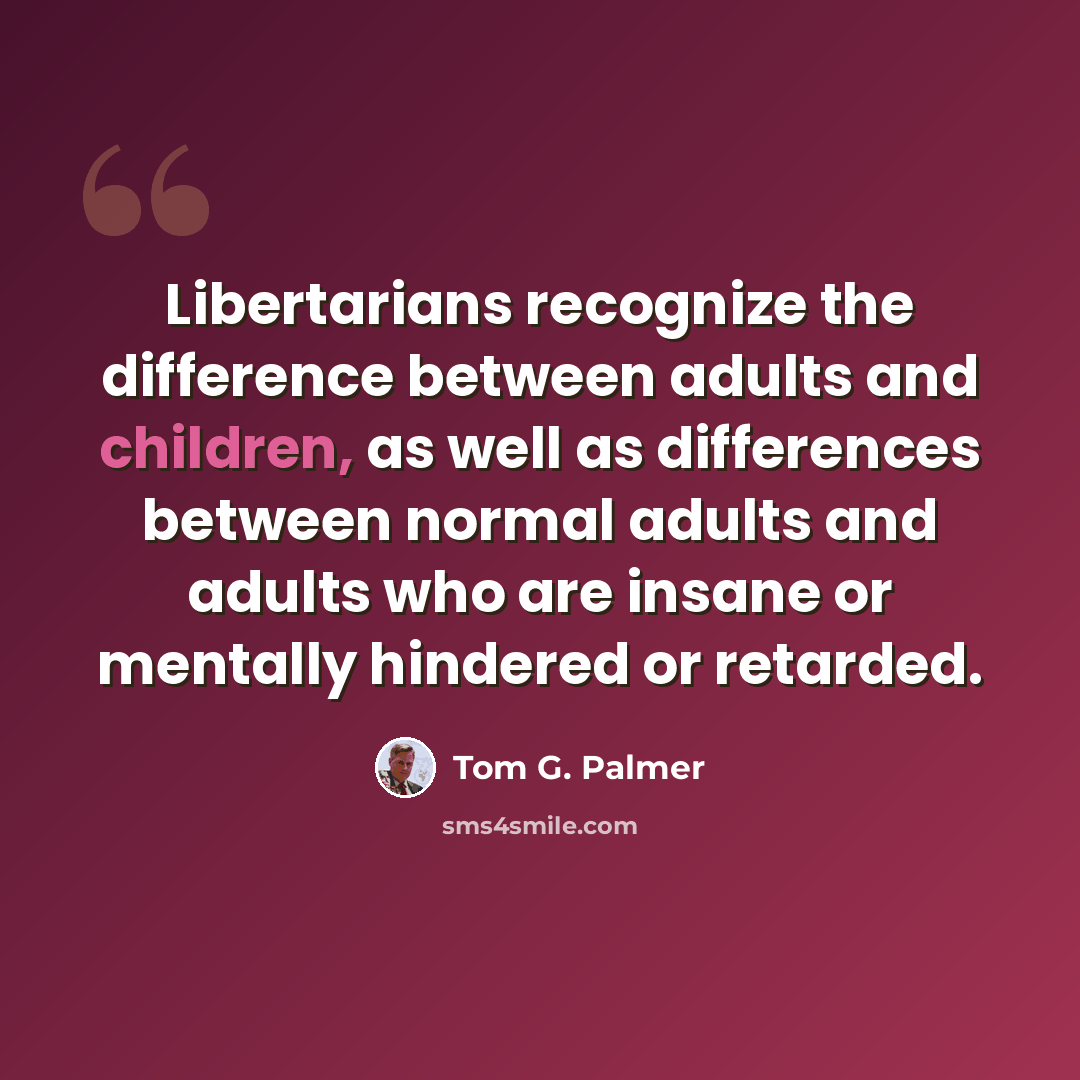 “Libertarians recognize the difference between adults and children, as well as differences between normal adults and adults who are insane or mentally hindered or retarded.” quote by Tom G. Palmer