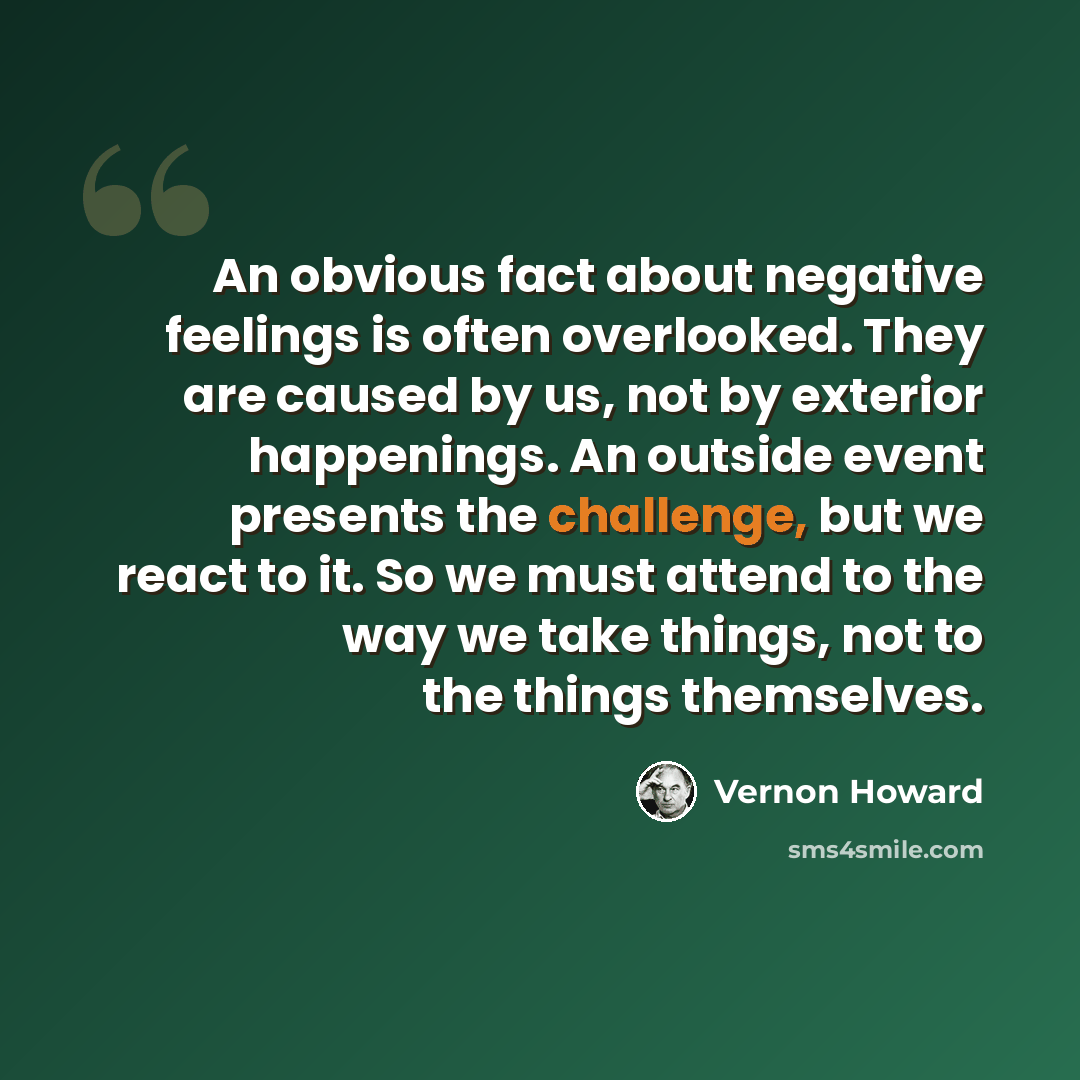 “An obvious fact about negative feelings is often overlooked. They are caused by us, not by exterior happenings. An outside event presents the challenge, but we react to it. So we must attend to the way we take things, not to the things themselves.” quote by Vernon Howard