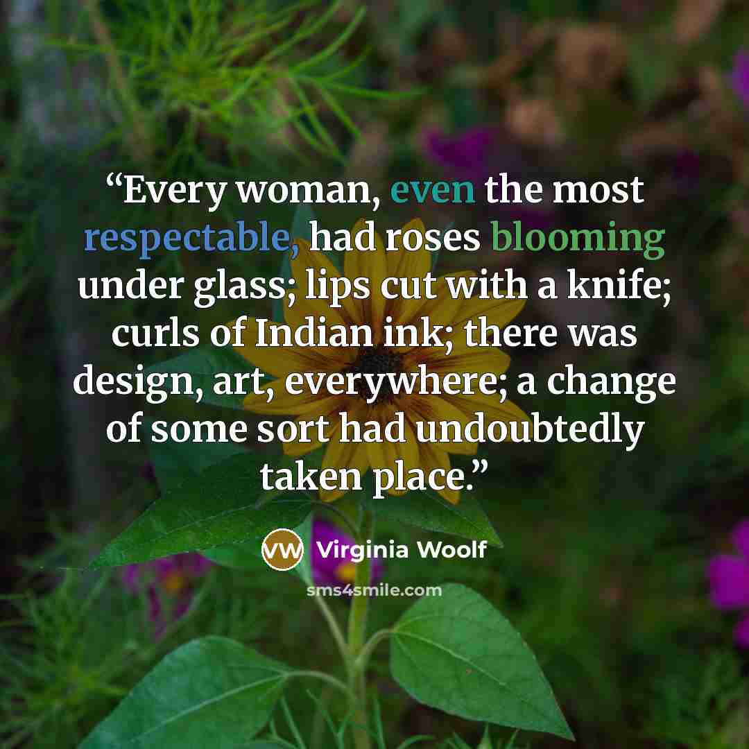 “Every woman, even the most respectable, had roses blooming under glass; lips cut with a knife; curls of Indian ink; there was design, art, everywhere; a change of some sort had undoubtedly taken place.” quote by Virginia Woolf