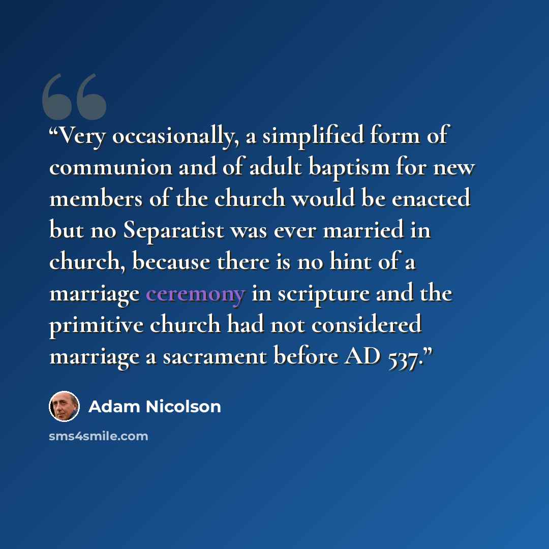 “Very occasionally, a simplified form of communion and of adult baptism for new members of the church would be enacted but no Separatist was ever married in church, because there is no hint of a marriage ceremony in scripture and the primitive church had not considered marriage a sacrament before…” quote by Adam Nicolson