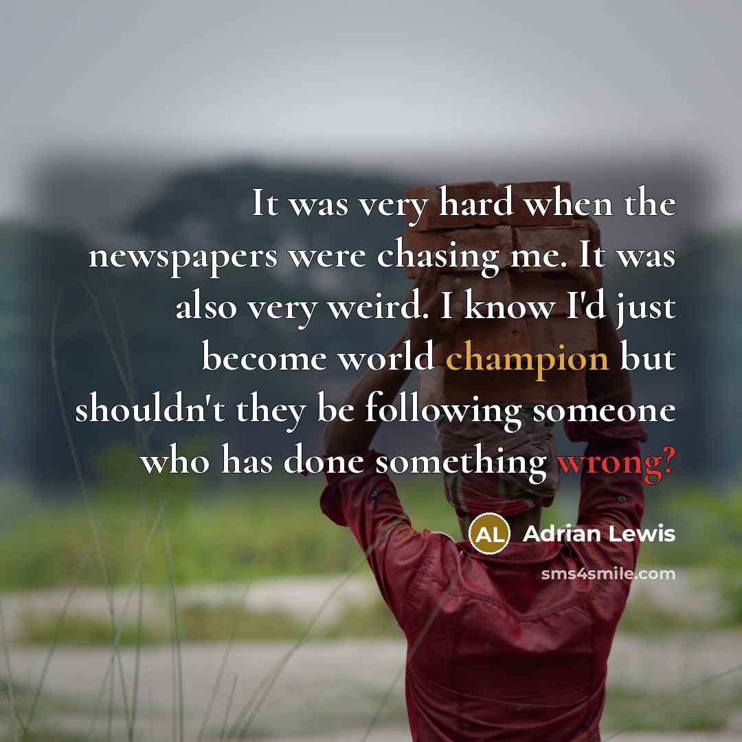 “It was very hard when the newspapers were chasing me. It was also very weird. I know I'd just become world champion but shouldn't they be following someone who has done something wrong?” quote by Adrian Lewis
