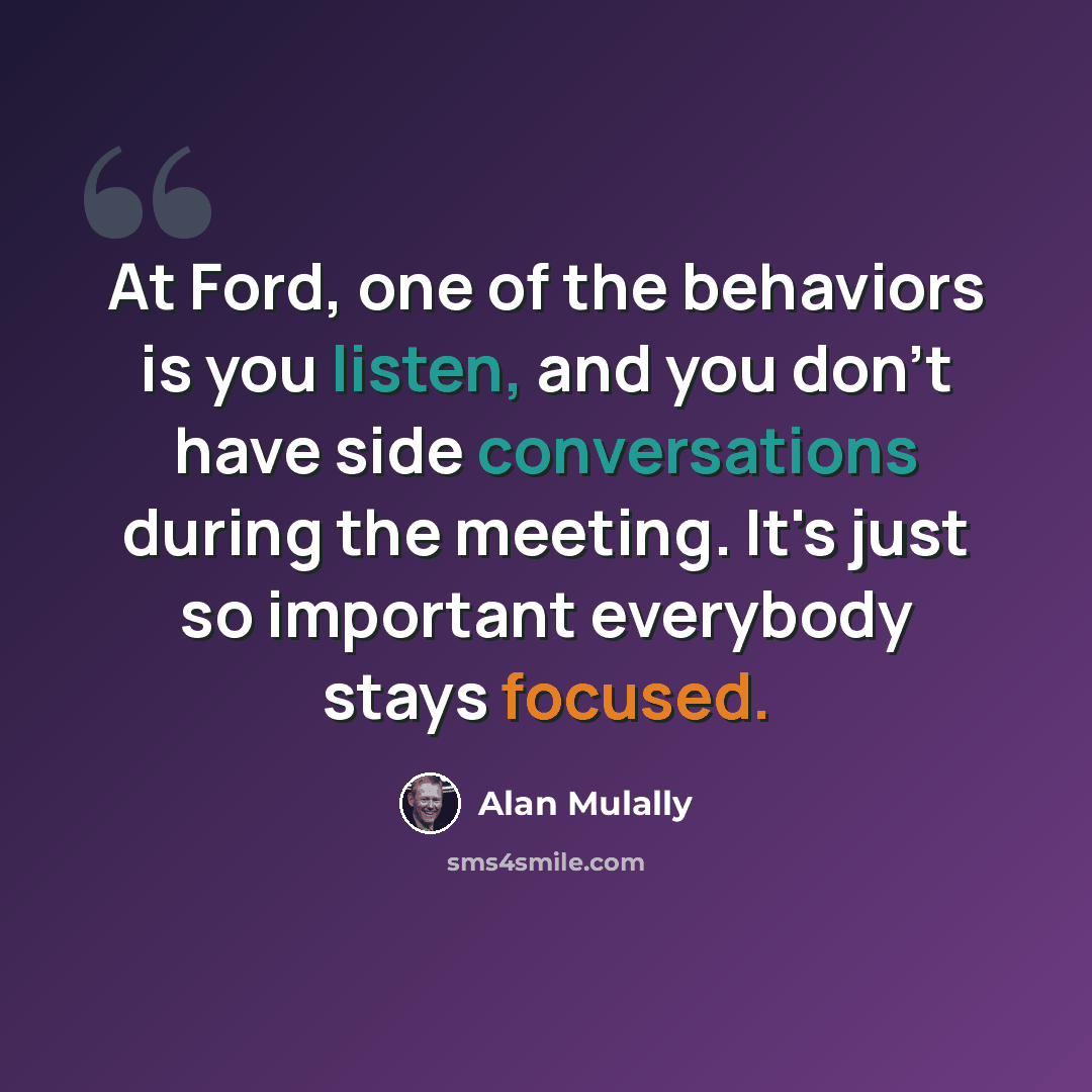 “At Ford, one of the behaviors is you listen, and you don't have side conversations during the meeting. It's just so important everybody stays focused.” quote by Alan Mulally