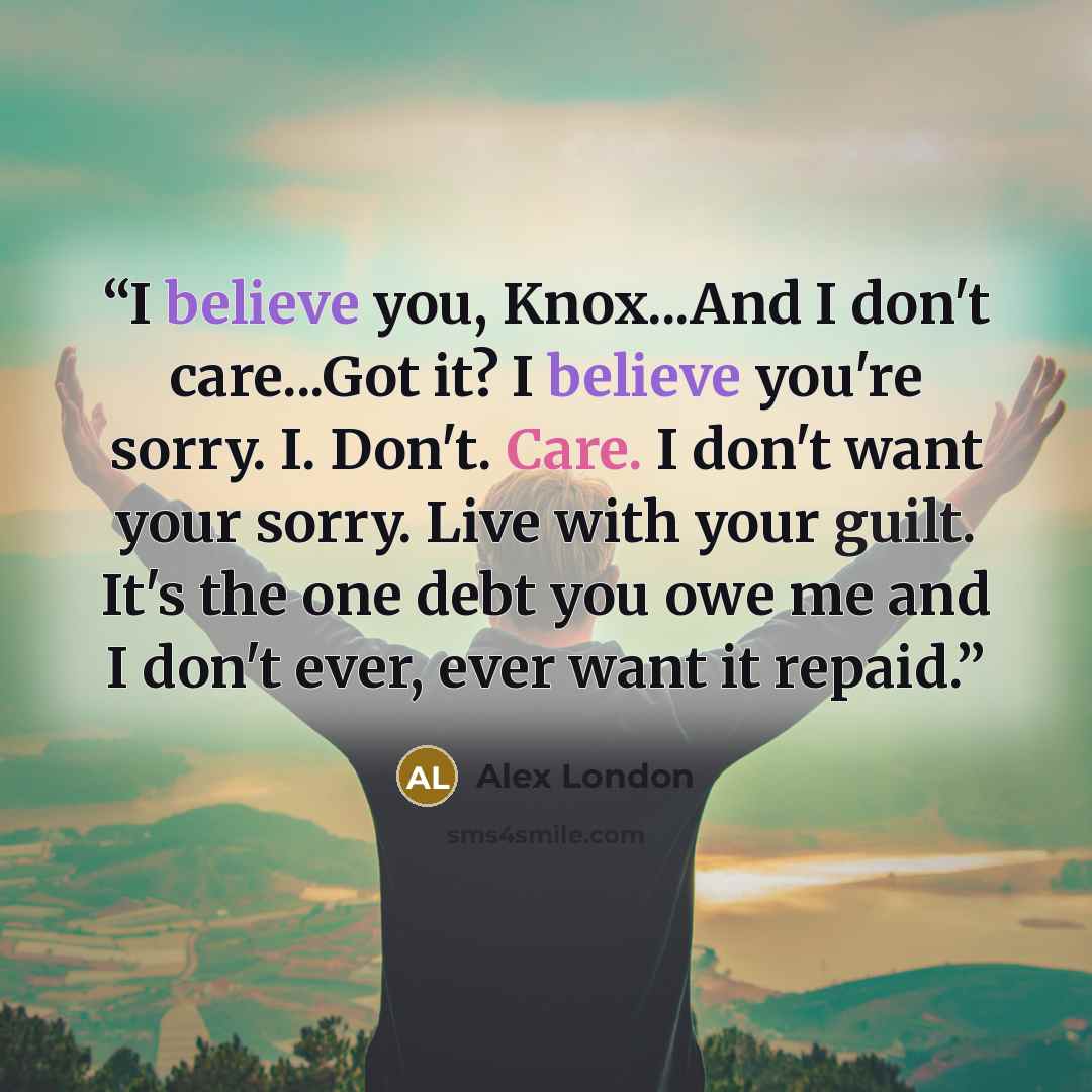 “I believe you, Knox...And I don't care...Got it? I believe you're sorry. I. Don't. Care. I don't want your sorry. Live with your guilt. It's the one debt you owe me and I don't ever, ever want it repaid.” quote by Alex London