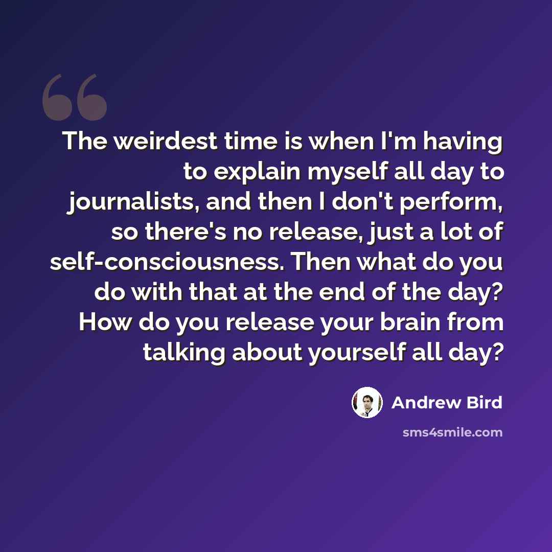 “The weirdest time is when I'm having to explain myself all day to journalists, and then I don't perform, so there's no release, just a lot of self-consciousness. Then what do you do with that at the end of the day? How do you release your brain from talking about yourself all day?” quote by Andrew Bird
