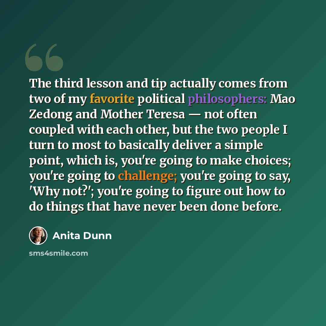 “The third lesson and tip actually comes from two of my favorite political philosophers: Mao Zedong and Mother Teresa — not often coupled with each other, but the two people I turn to most to basically deliver a simple point, which is, you're going to make choices; you're going to challenge; you're…” quote by Anita Dunn