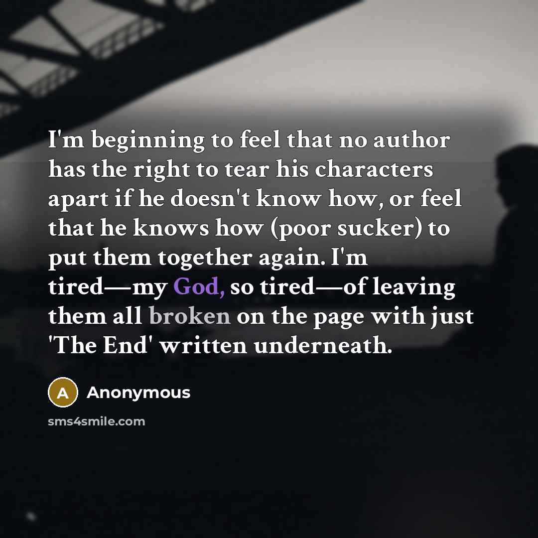 “I'm beginning to feel that no author has the right to tear his characters apart if he doesn't know how, or feel that he knows how (poor sucker) to put them together again. I'm tired—my God, so tired—of leaving them all broken on the page with just 'The End' written underneath.” quote by Anonymous