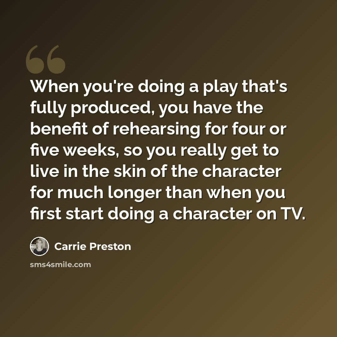 “When you're doing a play that's fully produced, you have the benefit of rehearsing for four or five weeks, so you really get to live in the skin of the character for much longer than when you first start doing a character on TV.” quote by Carrie Preston