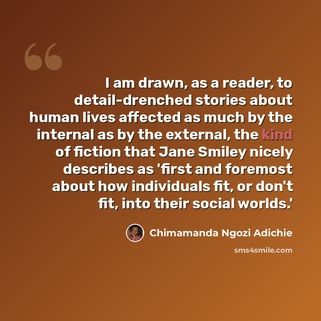 “I am drawn, as a reader, to detail-drenched stories about human lives affected as much by the internal as by the external, the kind of fiction that Jane Smiley nicely describes as 'first and foremost about how individuals fit, or don't fit, into their social worlds.'” quote by Chimamanda Ngozi Adichie