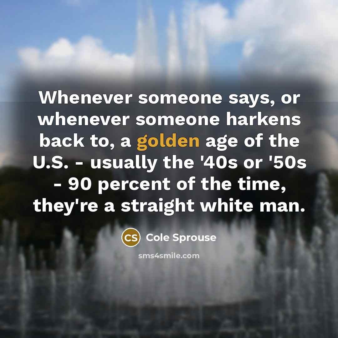 “Whenever someone says, or whenever someone harkens back to, a golden age of the U.S. - usually the '40s or '50s - 90 percent of the time, they're a straight white man.” quote by Cole Sprouse