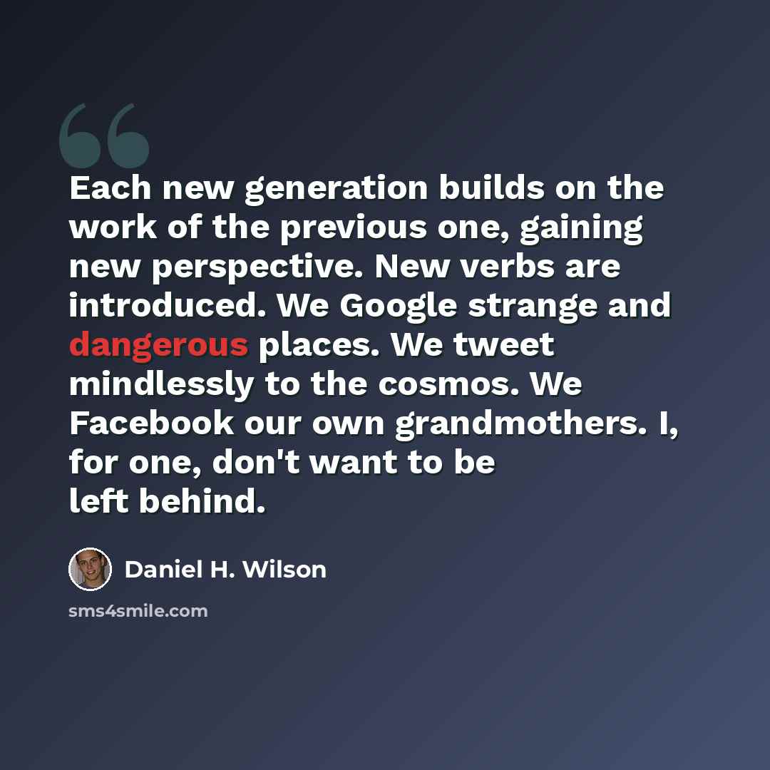 “Each new generation builds on the work of the previous one, gaining new perspective. New verbs are introduced. We Google strange and dangerous places. We tweet mindlessly to the cosmos. We Facebook our own grandmothers. I, for one, don't want to be left behind.” quote by Daniel H. Wilson