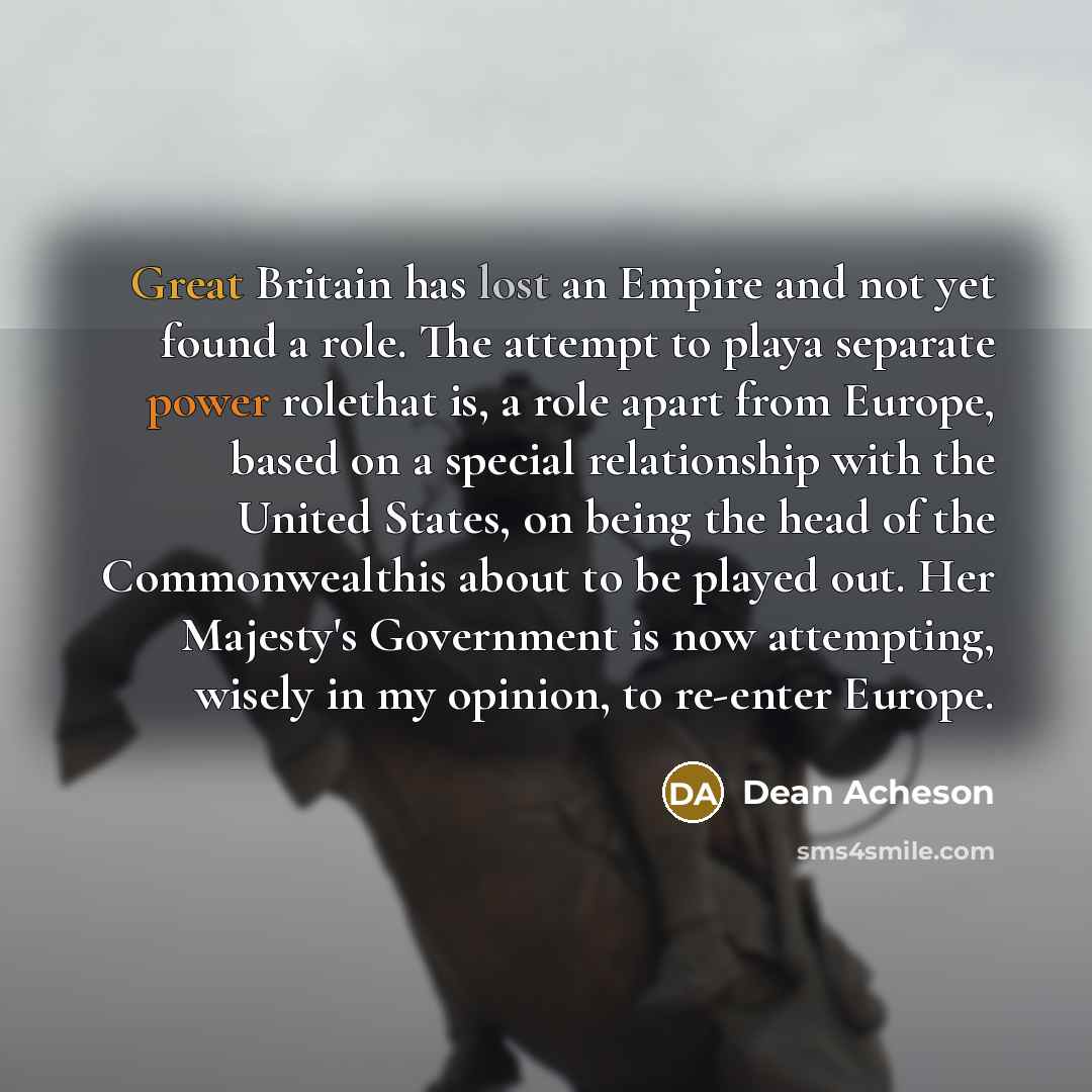 “Great Britain has lost an Empire and not yet found a role. The attempt to playa separate power rolethat is, a role apart from Europe, based on a special relationship with the United States, on being the head of the Commonwealthis about to be played out. Her Majesty's Government is now attempting…” quote by Dean Acheson
