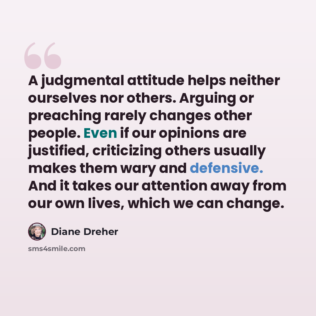 “A judgmental attitude helps neither ourselves nor others. Arguing or preaching rarely changes other people. Even if our opinions are justified, criticizing others usually makes them wary and defensive. And it takes our attention away from our own lives, which we can change.” quote by Diane Dreher