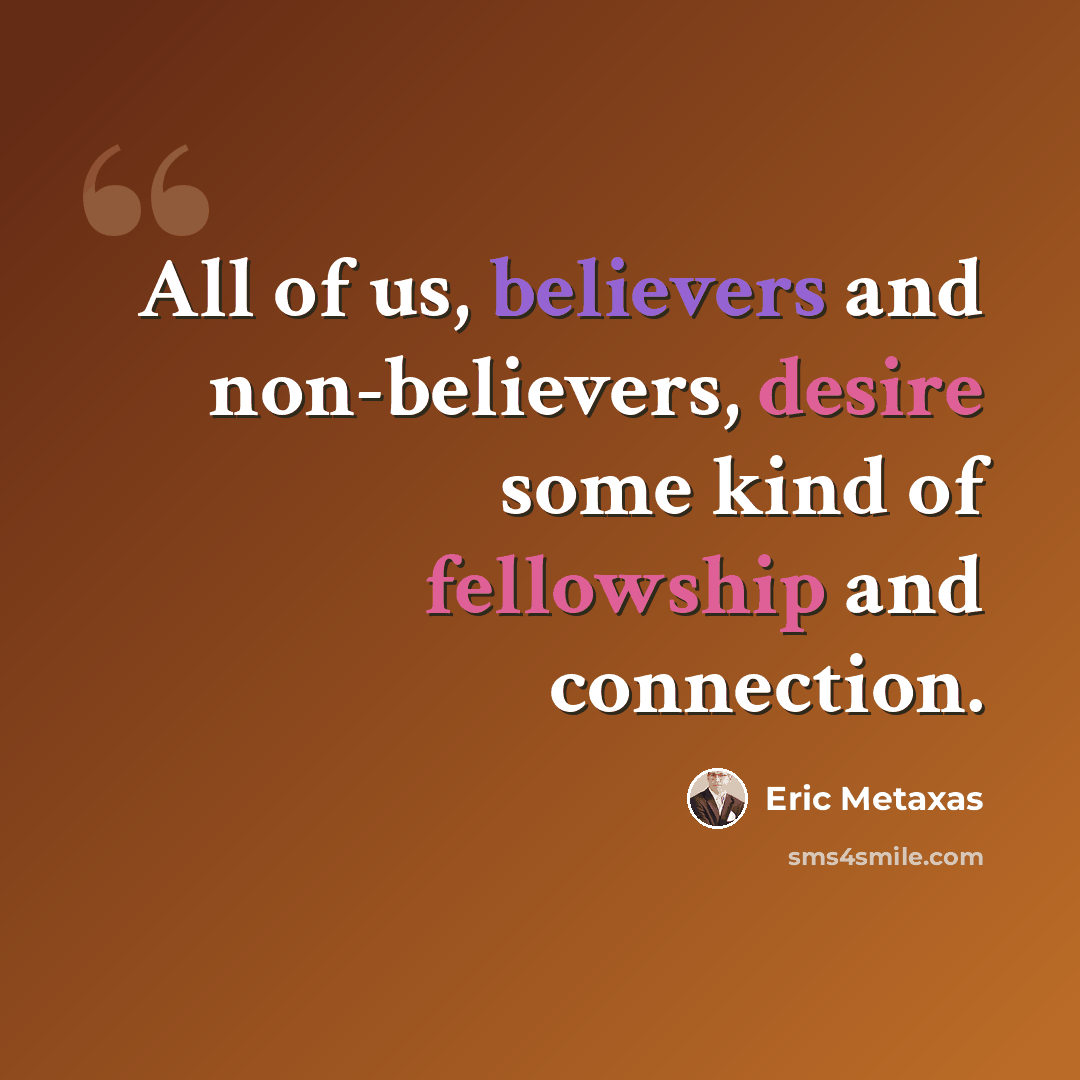 “All of us, believers and non-believers, desire some kind of fellowship and connection.” quote by Eric Metaxas