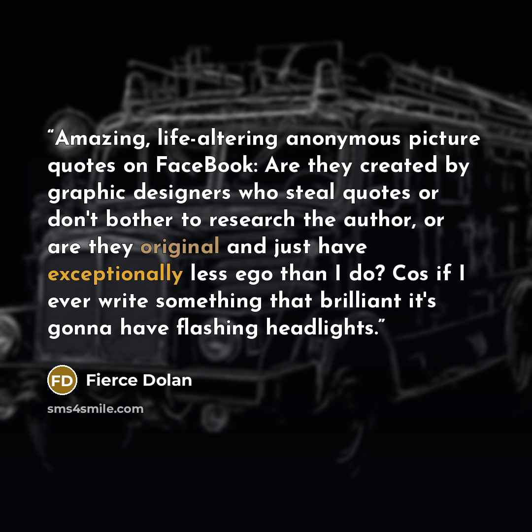 “Amazing, life-altering anonymous picture quotes on FaceBook: Are they created by graphic designers who steal quotes or don't bother to research the author, or are they original and just have exceptionally less ego than I do? Cos if I ever write something that brilliant it's gonna have flashing…” quote by Fierce Dolan