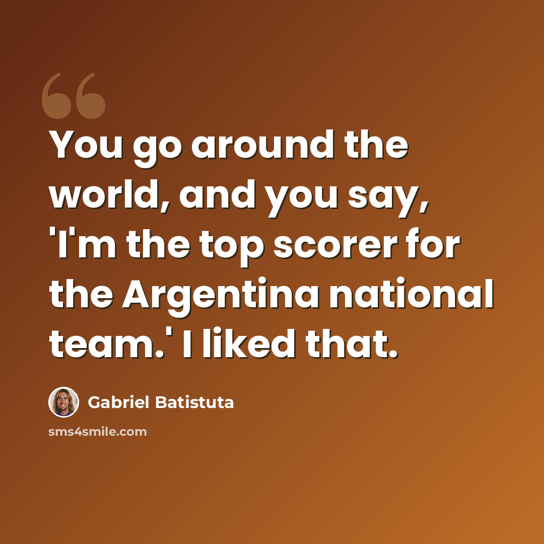 “You go around the world, and you say, 'I'm the top scorer for the Argentina national team.' I liked that.” quote by Gabriel Batistuta