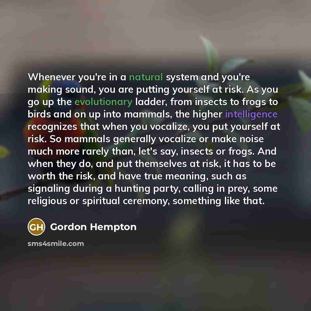 “Whenever you're in a natural system and you're making sound, you are putting yourself at risk. As you go up the evolutionary ladder, from insects to frogs to birds and on up into mammals, the higher intelligence recognizes that when you vocalize, you put yourself at risk. So mammals generally…” quote by Gordon Hempton