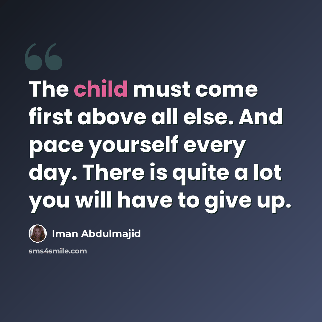 “The child must come first above all else. And pace yourself every day. There is quite a lot you will have to give up.” quote by Iman Abdulmajid