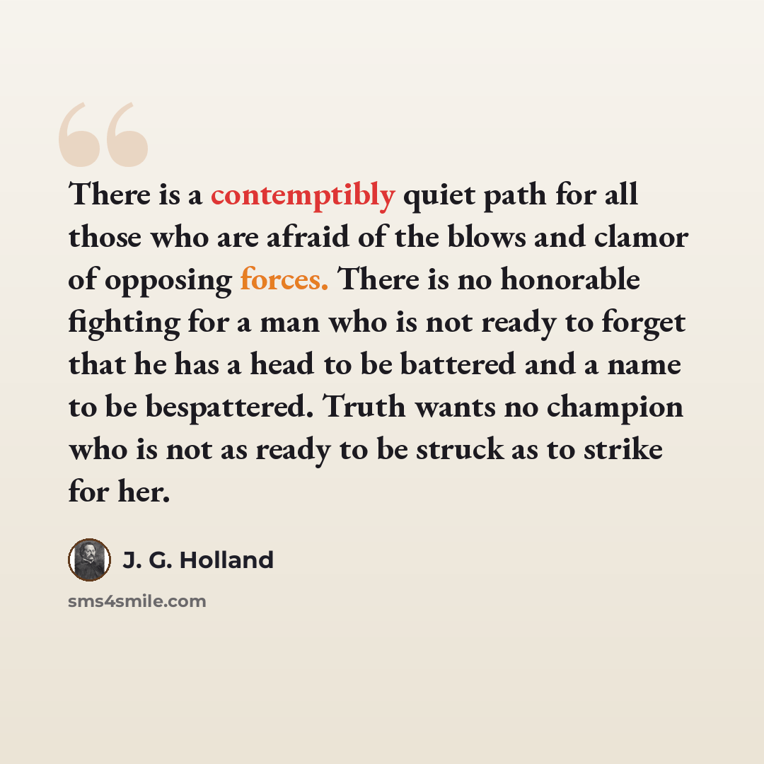 “There is a contemptibly quiet path for all those who are afraid of the blows and clamor of opposing forces. There is no honorable fighting for a man who is not ready to forget that he has a head to be battered and a name to be bespattered. Truth wants no champion who is not as ready to be struck…” quote by J. G. Holland